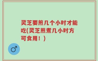 灵芝要煎几个小时才能吃(灵芝煎煮几小时方可食用！)