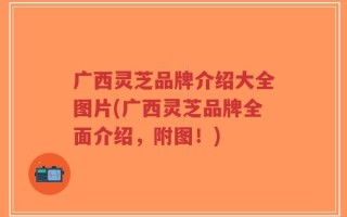 广西灵芝品牌介绍大全图片(广西灵芝品牌全面介绍，附图！)