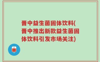 晋中益生菌固体饮料(晋中推出新款益生菌固体饮料引发市场关注)