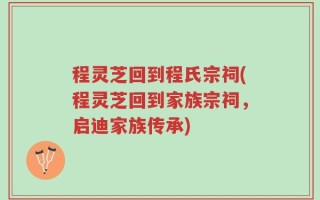 程灵芝回到程氏宗祠(程灵芝回到家族宗祠，启迪家族传承)