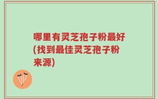 哪里有灵芝孢子粉最好(找到最佳灵芝孢子粉来源)