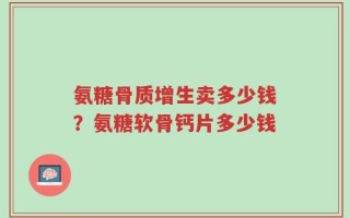 氨糖骨质增生卖多少钱？氨糖软骨钙片多少钱