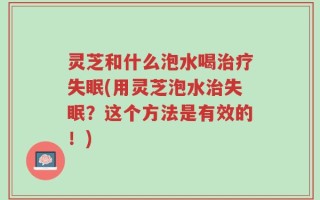 灵芝和什么泡水喝治疗失眠(用灵芝泡水治失眠？这个方法是有效的！)