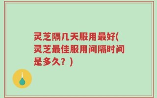 灵芝隔几天服用最好(灵芝最佳服用间隔时间是多久？)
