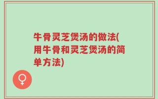牛骨灵芝煲汤的做法(用牛骨和灵芝煲汤的简单方法)