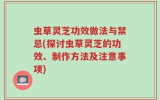 虫草灵芝功效做法与禁忌(探讨虫草灵芝的功效、制作方法及注意事项)