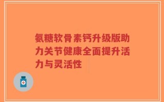 氨糖软骨素钙升级版助力关节健康全面提升活力与灵活性