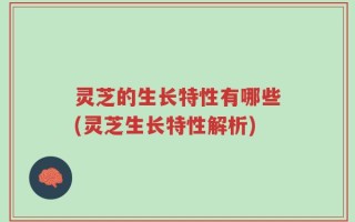 灵芝的生长特性有哪些(灵芝生长特性解析)