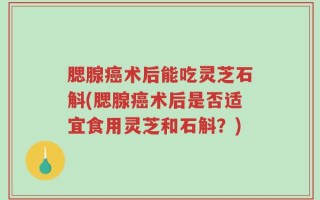 腮腺癌术后能吃灵芝石斛(腮腺癌术后是否适宜食用灵芝和石斛？)