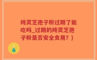纯灵芝孢子粉过期了能吃吗_过期的纯灵芝孢子粉是否安全食用？)