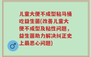 儿童大便不成型粘马桶吃益生菌(改善儿童大便不成型及粘性问题，益生菌助力解决纠正史上最恶心问题)