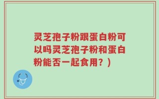 灵芝孢子粉跟蛋白粉可以吗灵芝孢子粉和蛋白粉能否一起食用？)
