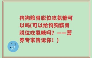 狗狗髌骨脱位吃氨糖可以吗(可以给狗狗髌骨脱位吃氨糖吗？——营养专家告诉你！)