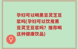孕妇可以喝黑豆灵芝豆浆吗(孕妇可以饮用黑豆灵芝豆浆吗？推荐喝这种健康饮品)