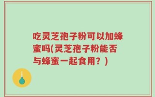 吃灵芝孢子粉可以加蜂蜜吗(灵芝孢子粉能否与蜂蜜一起食用？)