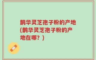 鹊华灵芝孢子粉的产地(鹊华灵芝孢子粉的产地在哪？)