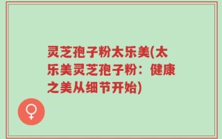 灵芝孢子粉太乐美(太乐美灵芝孢子粉：健康之美从细节开始)