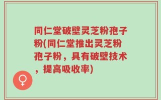 同仁堂破壁灵芝粉孢子粉(同仁堂推出灵芝粉孢子粉，具有破壁技术，提高吸收率)