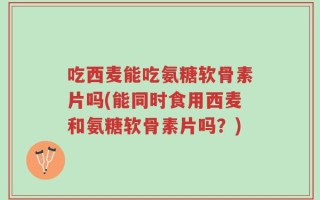 吃西麦能吃氨糖软骨素片吗(能同时食用西麦和氨糖软骨素片吗？)