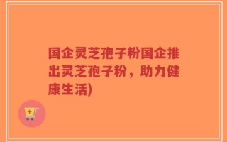 国企灵芝孢子粉国企推出灵芝孢子粉，助力健康生活)