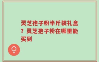 灵芝孢子粉半斤装礼盒？灵芝孢子粉在哪里能买到