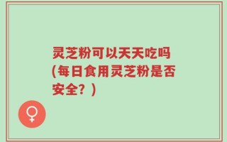 灵芝粉可以天天吃吗 (每日食用灵芝粉是否安全？)