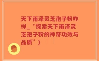 天下雨泽灵芝孢子粉咋样_“探索天下雨泽灵芝孢子粉的神奇功效与品质”)
