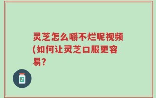 灵芝怎么嚼不烂呢视频(如何让灵芝口服更容易？