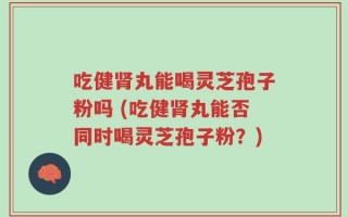 吃健肾丸能喝灵芝孢子粉吗 (吃健肾丸能否同时喝灵芝孢子粉？)
