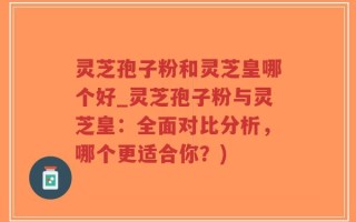 灵芝孢子粉和灵芝皇哪个好_灵芝孢子粉与灵芝皇：全面对比分析，哪个更适合你？)