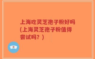上海吃灵芝孢子粉好吗(上海灵芝孢子粉值得尝试吗？)