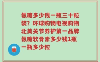 氨糖多少钱一瓶三十粒装？环球购物电视购物北美关节养护第一品牌氨糖软骨素多少钱1瓶一瓶多少粒