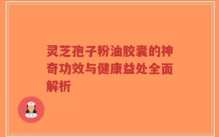 灵芝孢子粉油胶囊的神奇功效与健康益处全面解析