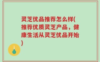 灵芝优品推荐怎么样(推荐优质灵芝产品，健康生活从灵芝优品开始)