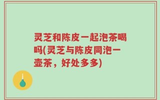 灵芝和陈皮一起泡茶喝吗(灵芝与陈皮同泡一壶茶，好处多多)