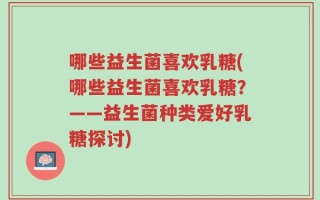 哪些益生菌喜欢乳糖(哪些益生菌喜欢乳糖？——益生菌种类爱好乳糖探讨)