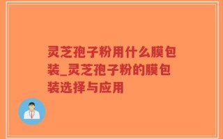 灵芝孢子粉用什么膜包装_灵芝孢子粉的膜包装选择与应用