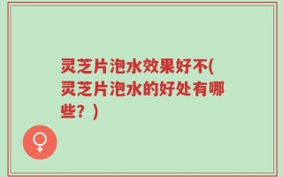 灵芝片泡水效果好不(灵芝片泡水的好处有哪些？)