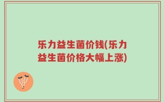 乐力益生菌价钱(乐力益生菌价格大幅上涨)