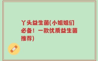 丫头益生菌(小姐姐们必备！一款优质益生菌推荐)