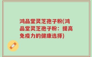 鸿品堂灵芝孢子粉(鸿品堂灵芝孢子粉：提高免疫力的健康选择)
