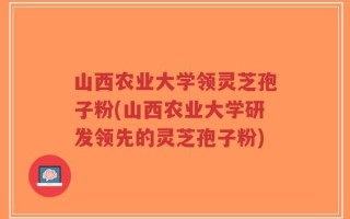 山西农业大学领灵芝孢子粉(山西农业大学研发领先的灵芝孢子粉)