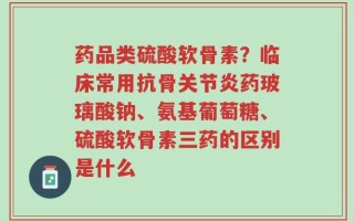 药品类硫酸软骨素？临床常用抗骨关节炎药玻璃酸钠、氨基葡萄糖、硫酸软骨素三药的区别是什么