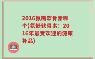 2016氨糖软骨素哪个(氨糖软骨素：2016年最受欢迎的健康补品)