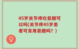 45岁关节疼吃氨糖可以吗(关节疼45岁患者可食用氨糖吗？)