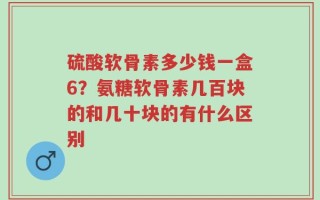 硫酸软骨素多少钱一盒6？氨糖软骨素几百块的和几十块的有什么区别