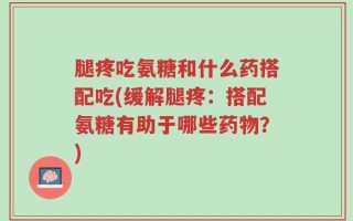 腿疼吃氨糖和什么药搭配吃(缓解腿疼：搭配氨糖有助于哪些药物？)