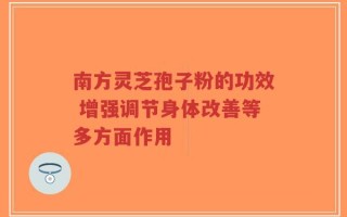 南方灵芝孢子粉的功效 增强调节身体改善等多方面作用