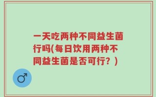 一天吃两种不同益生菌行吗(每日饮用两种不同益生菌是否可行？)