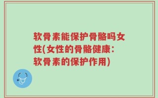 软骨素能保护骨骼吗女性(女性的骨骼健康：软骨素的保护作用)